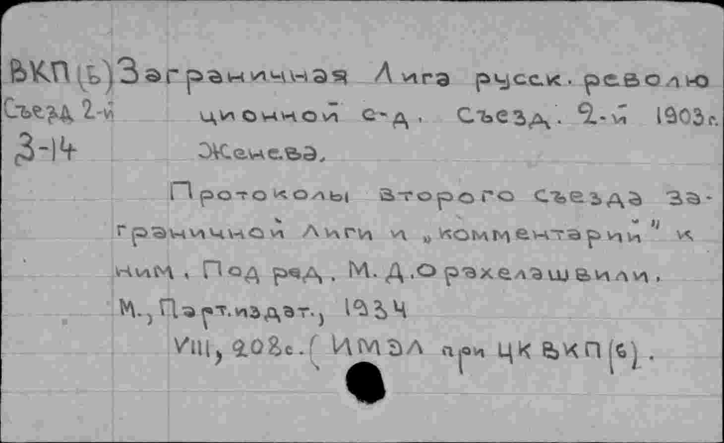 ﻿ькп «, о »3 эг	Л vira русс.« ■ рс.во л к-о
Стлзд. 2-й	ционной С-д , Съез/Ч- ^••'^ 1903г.
3-)^	СЖ-елме-ЬЭ,
Протоколы а-горого съезда зъ-"раничном Лиги VI „ «оммем~арцц 11 v\ НиМ « Под рчд , М. Д .О рэхелэшвили ,
V*!!!) iO&c.^ ИМЭЛ прЦКе>КП|й).